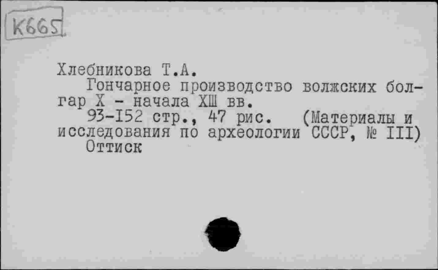 ﻿[Kââ
Хлебникова T.A.
Гончарное производство волжских болгар X -_начала ХШ вв.
93-152 стр., 47 рис. (Материалы и исследования по археологии СССР, № III)
Оттиск